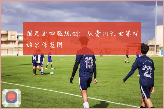 国足进四强规划:从青训到世界杯的宏伟蓝图