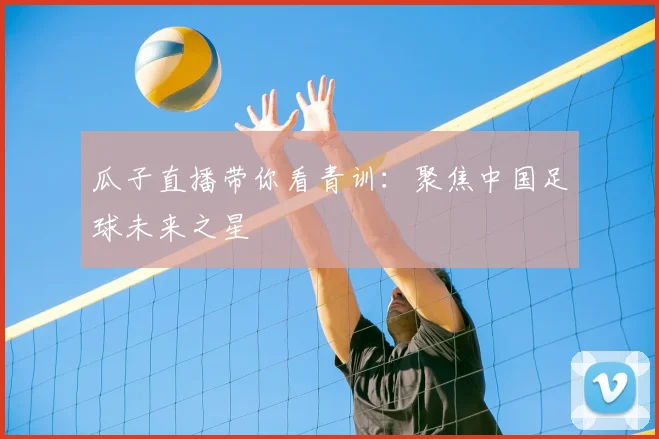 瓜子直播带你看青训：聚焦中国足球未来之星