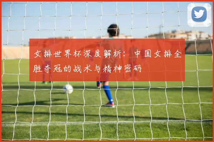 女排世界杯深度解析：中国女排全胜夺冠的战术与精神密码