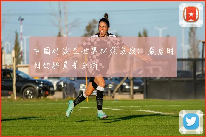 中国对波兰世界杯焦点战:最后时刻的胜负手分析