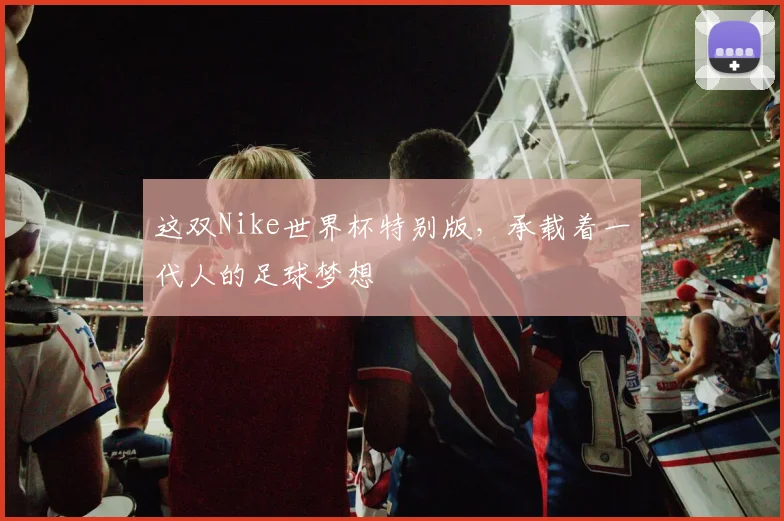 这双Nike世界杯特别版，承载着一代人的足球梦想