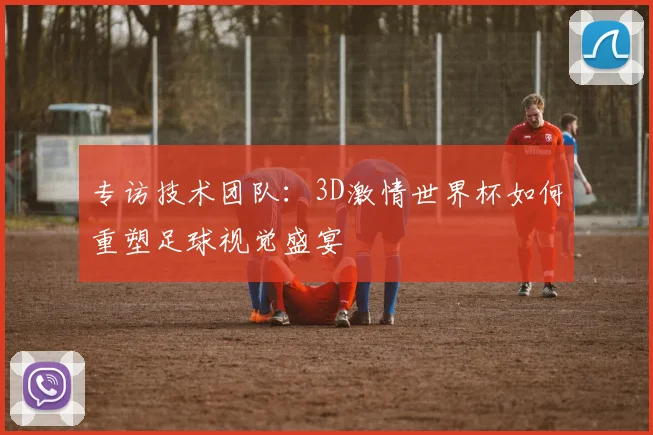 专访技术团队:3D激情世界杯如何重塑足球视觉盛宴