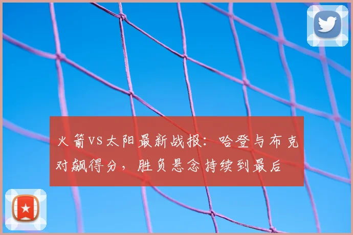 火箭vs太阳最新战报：哈登与布克对飙得分，胜负悬念持续到最后