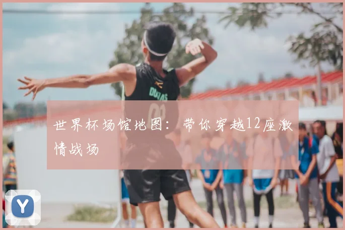 世界杯场馆地图:带你穿越12座激情战场