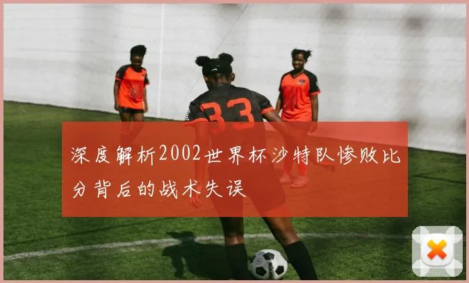 深度解析2002世界杯沙特队惨败比分背后的战术失误