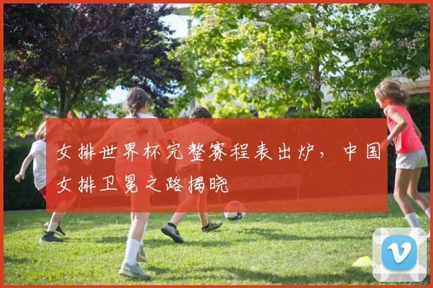 女排世界杯完整赛程表出炉，中国女排卫冕之路揭晓