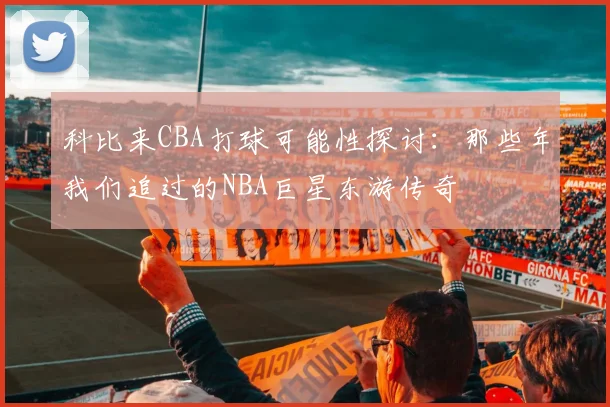 科比来CBA打球可能性探讨:那些年我们追过的NBA巨星东游传奇