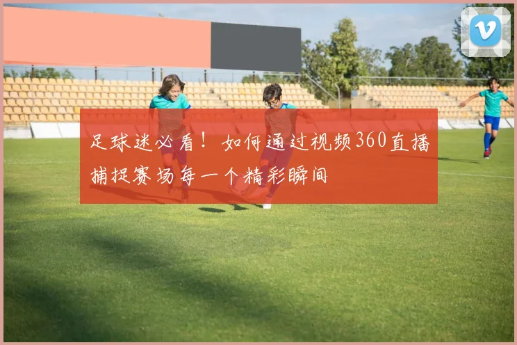 足球迷必看！如何通过视频360直播捕捉赛场每一个精彩瞬间