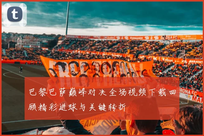 巴黎巴萨巅峰对决全场视频下载回顾精彩进球与关键转折