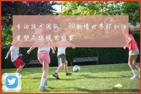 专访技术团队:3D激情世界杯如何重塑足球视觉盛宴
