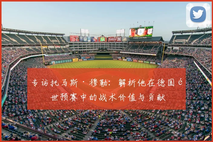 专访托马斯·穆勒:解析他在德国队世预赛中的战术价值与贡献