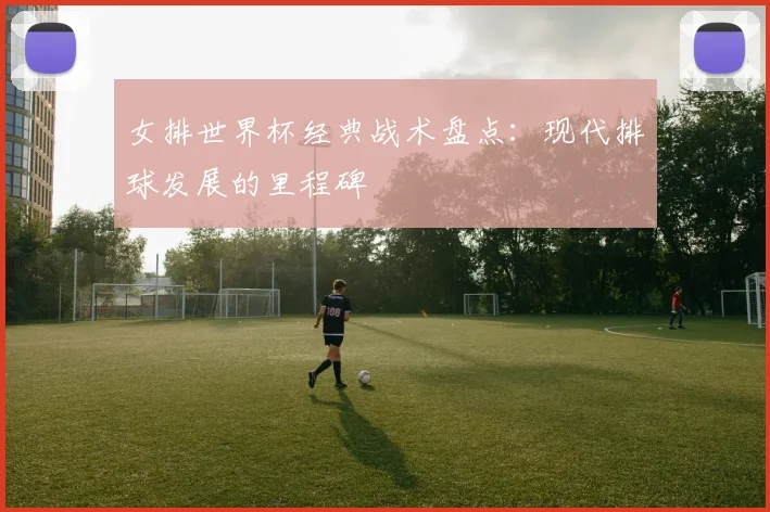 女排世界杯经典战术盘点：现代排球发展的里程碑