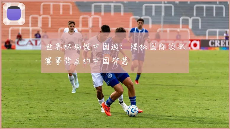 世界杯场馆中国造:揭秘国际顶级赛事背后的中国智慧